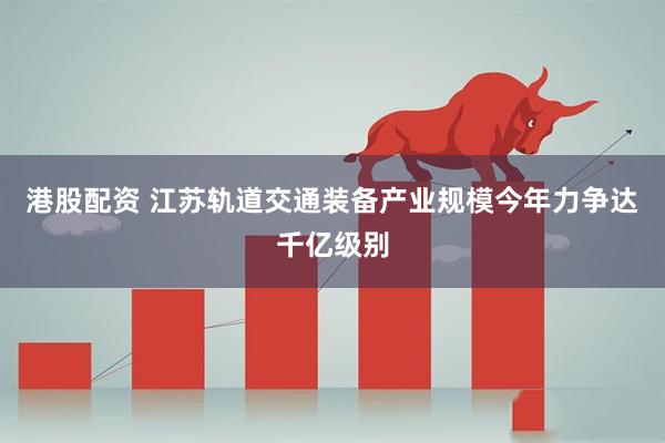 港股配资 江苏轨道交通装备产业规模今年力争达千亿级别