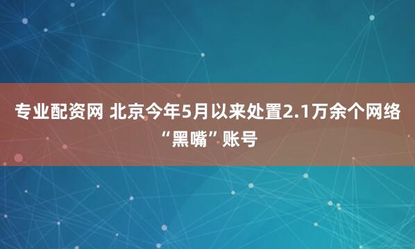 专业配资网 北京今年5月以来处置2.1万余个网络“黑嘴”账号