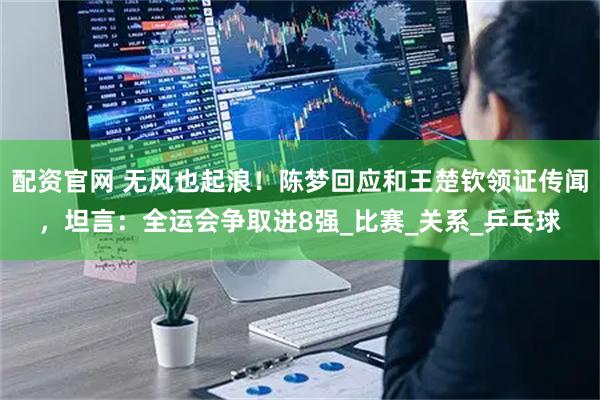 配资官网 无风也起浪！陈梦回应和王楚钦领证传闻，坦言：全运会争取进8强_比赛_关系_乒乓球