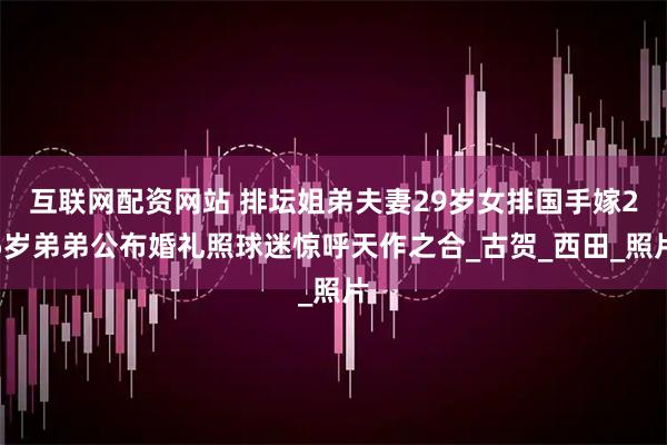 互联网配资网站 排坛姐弟夫妻29岁女排国手嫁25岁弟弟公布婚礼照球迷惊呼天作之合_古贺_西田_照片