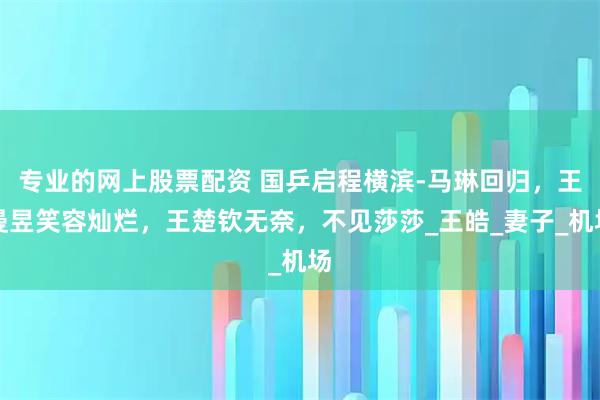 专业的网上股票配资 国乒启程横滨-马琳回归，王曼昱笑容灿烂，王楚钦无奈，不见莎莎_王皓_妻子_机场