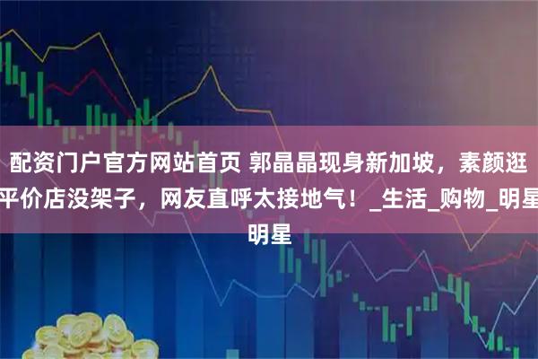 配资门户官方网站首页 郭晶晶现身新加坡，素颜逛平价店没架子，网友直呼太接地气！_生活_购物_明星