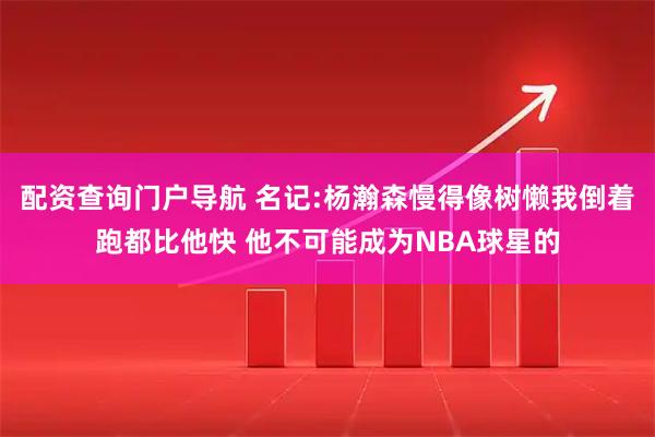 配资查询门户导航 名记:杨瀚森慢得像树懒我倒着跑都比他快 他不可能成为NBA球星的