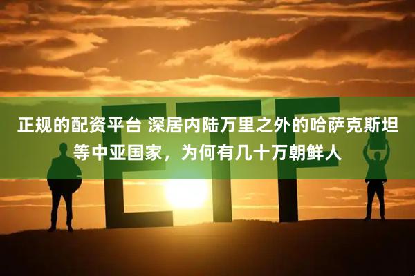 正规的配资平台 深居内陆万里之外的哈萨克斯坦等中亚国家，为何有几十万朝鲜人