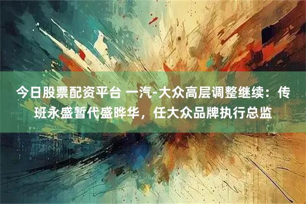 今日股票配资平台 一汽-大众高层调整继续：传班永盛暂代盛晔华，任大众品牌执行总监
